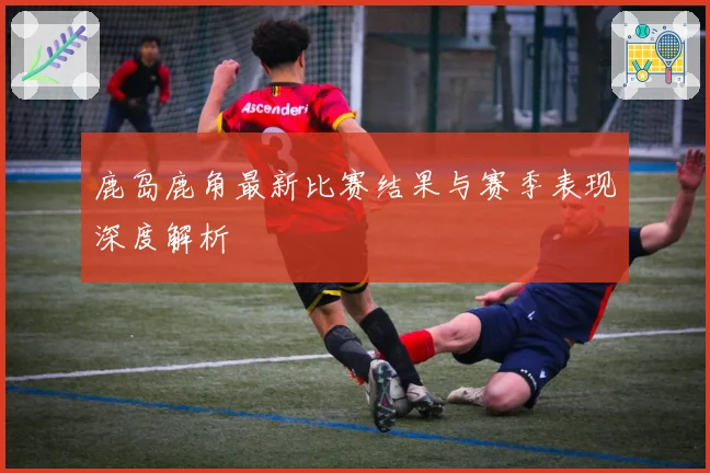 鹿岛鹿角最新比赛结果与赛季表现深度解析