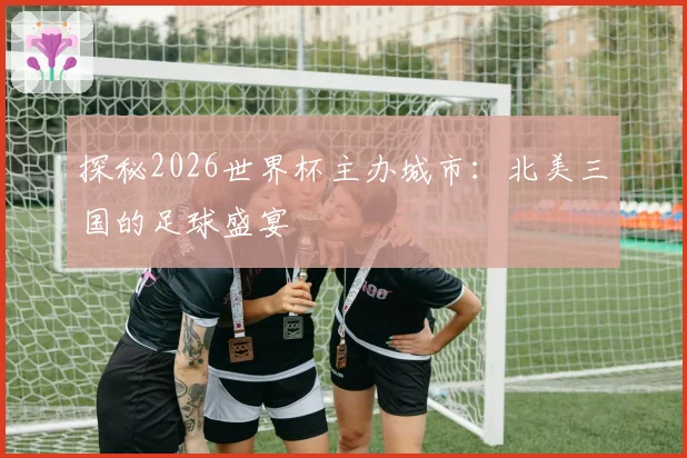 探秘2026世界杯主办城市：北美三国的足球盛宴