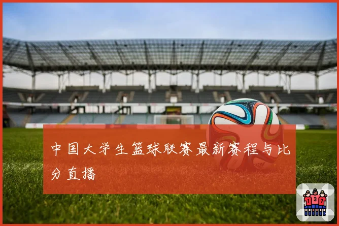 中国大学生篮球联赛最新赛程与比分直播