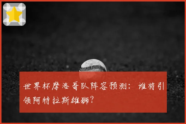 世界杯摩洛哥队阵容预测：谁将引领阿特拉斯雄狮？