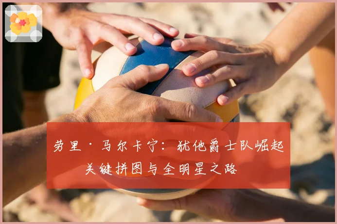 劳里·马尔卡宁：犹他爵士队崛起的关键拼图与全明星之路