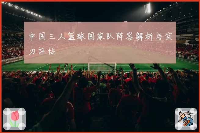 中国三人篮球国家队阵容解析与实力评估