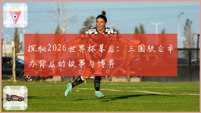 探秘2026世界杯幕后:三国联合举办背后的故事与博弈