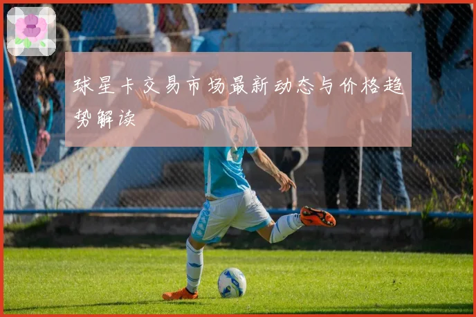 球星卡交易市场最新动态与价格趋势解读