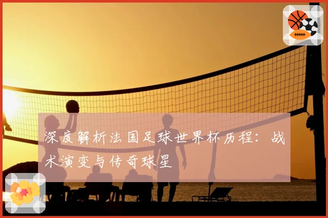 深度解析法国足球世界杯历程:战术演变与传奇球星