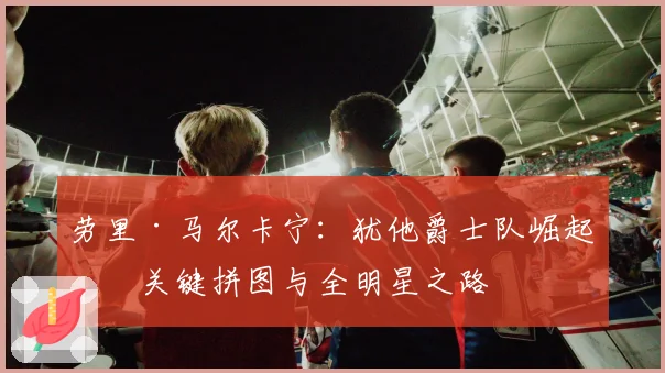 劳里·马尔卡宁:犹他爵士队崛起的关键拼图与全明星之路